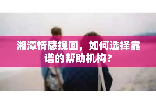湘潭情感挽回，如何选择靠谱的帮助机构？