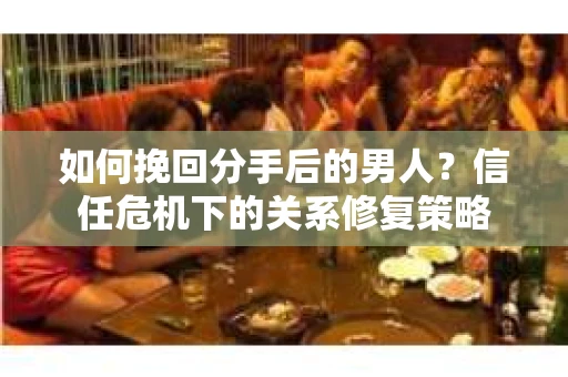 如何挽回分手后的男人？信任危机下的关系修复策略