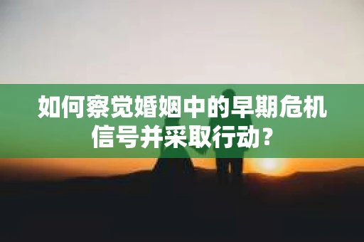 如何察觉婚姻中的早期危机信号并采取行动？
