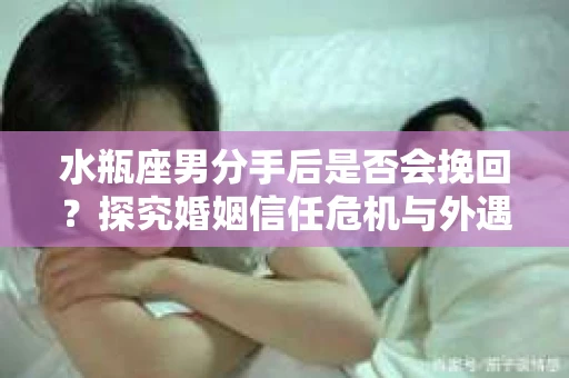 水瓶座男分手后是否会挽回？探究婚姻信任危机与外遇嫌疑的应对策略