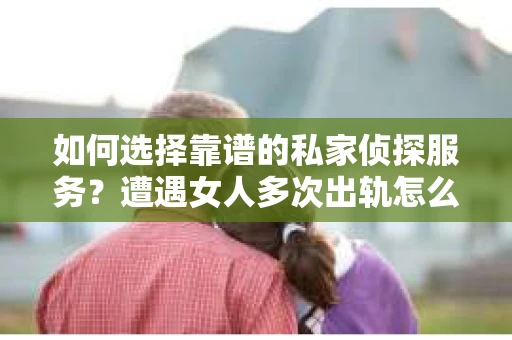 如何选择靠谱的私家侦探服务？遭遇女人多次出轨怎么办？