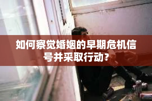 如何察觉婚姻的早期危机信号并采取行动？