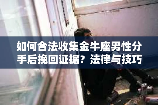 如何合法收集金牛座男性分手后挽回证据?法律与技巧的双重指导 如何合法收集金牛座男性分手后挽回证据?法律与技巧的双重指导