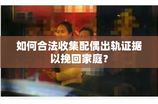 如何合法收集配偶出轨证据以挽回家庭？