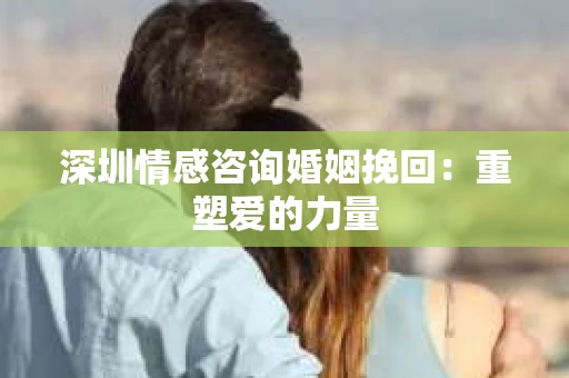 深圳情感咨询婚姻挽回：重塑爱的力量