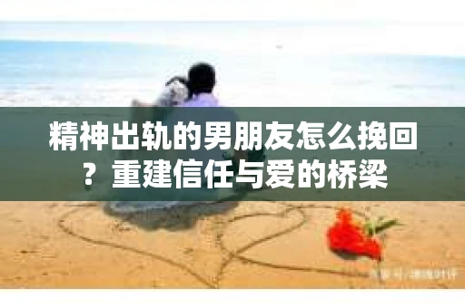 精神出轨的男朋友怎么挽回？重建信任与爱的桥梁