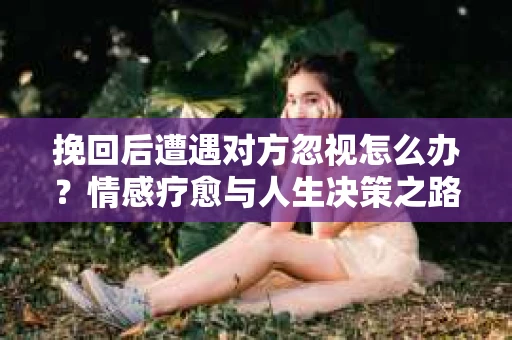 挽回后遭遇对方忽视怎么办?情感疗愈与人生决策之路 挽回后遭遇对方忽视怎么办?情感疗愈与人生决策之路