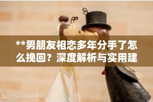 **男朋友相恋多年分手了怎么挽回？深度解析与实用建议**