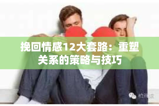挽回情感12大套路：重塑关系的策略与技巧