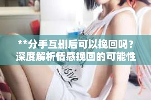 **分手互删后可以挽回吗？深度解析情感挽回的可能性**