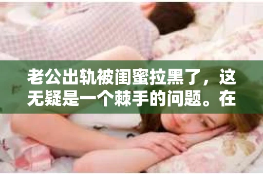 老公出轨被闺蜜拉黑了，这无疑是一个棘手的问题。在这个问题上，我想要和大家分享一下我的看法和经历，希望能给大家带来一些启示。