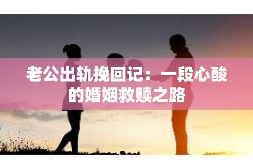 老公出轨挽回记：一段心酸的婚姻救赎之路