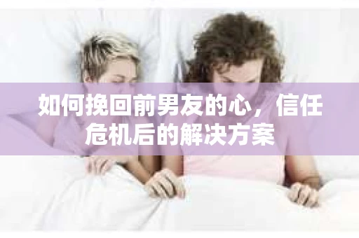 如何挽回前男友的心，信任危机后的解决方案