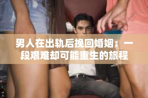 男人在出轨后挽回婚姻：一段艰难却可能重生的旅程
