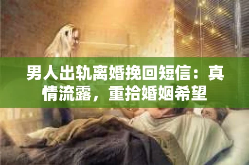 男人出轨离婚挽回短信：真情流露，重拾婚姻希望