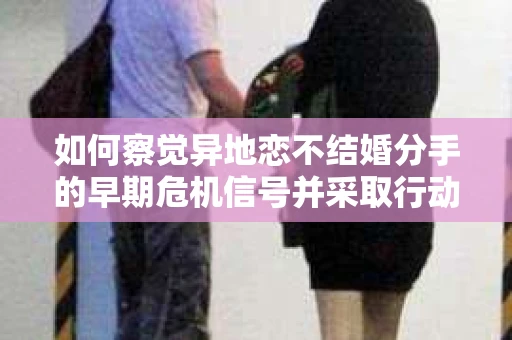 如何察觉异地恋不结婚分手的早期危机信号并采取行动？