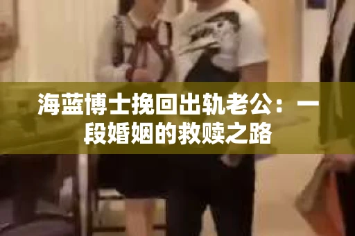 海蓝博士挽回出轨老公：一段婚姻的救赎之路