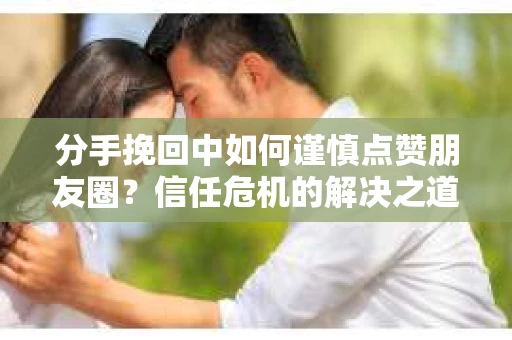 分手挽回中如何谨慎点赞朋友圈？信任危机的解决之道