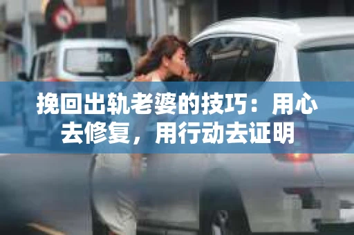 挽回出轨老婆的技巧：用心去修复，用行动去证明