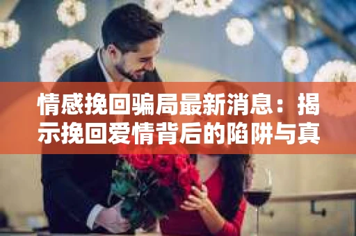 情感挽回骗局最新消息：揭示挽回爱情背后的陷阱与真相