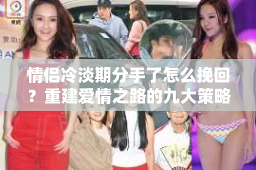 情侣冷淡期分手了怎么挽回？重建爱情之路的九大策略