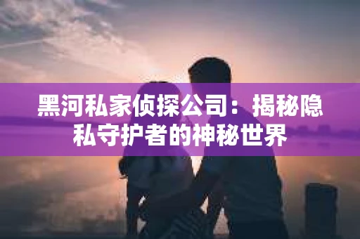 黑河私家侦探公司：揭秘隐私守护者的神秘世界