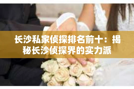 长沙私家侦探排名前十：揭秘长沙侦探界的实力派