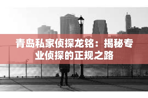青岛私家侦探龙铭：揭秘专业侦探的正规之路