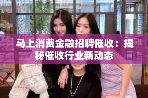 马上消费金融招聘催收：揭秘催收行业新动态