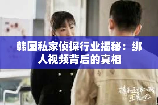 韩国私家侦探行业揭秘：绑人视频背后的真相