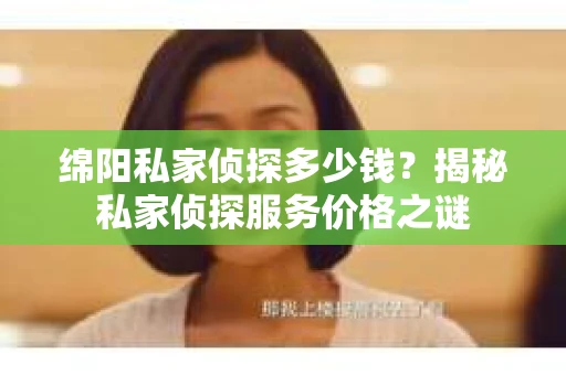 绵阳私家侦探多少钱？揭秘私家侦探服务价格之谜