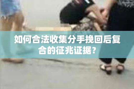 如何合法收集分手挽回后复合的征兆证据？