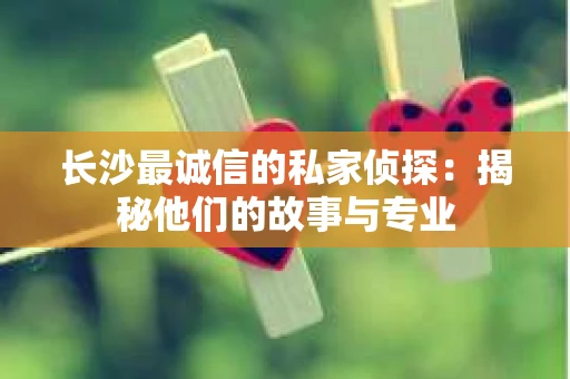 长沙最诚信的私家侦探：揭秘他们的故事与专业