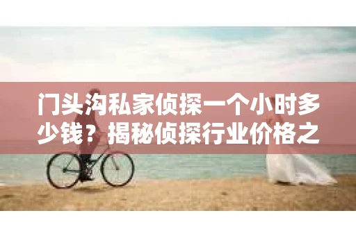 门头沟私家侦探一个小时多少钱？揭秘侦探行业价格之谜