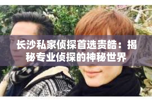 长沙私家侦探首选贵皓：揭秘专业侦探的神秘世界