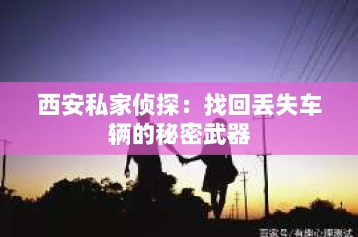 西安私家侦探：找回丢失车辆的秘密武器
