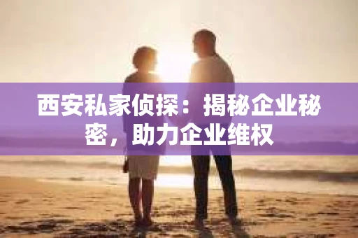 西安私家侦探：揭秘企业秘密，助力企业维权