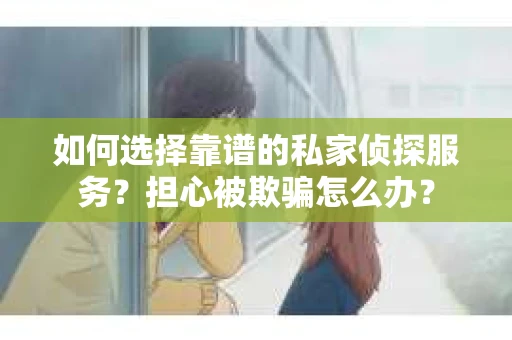 如何选择靠谱的私家侦探服务？担心被欺骗怎么办？
