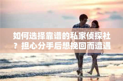 如何选择靠谱的私家侦探社？担心分手后想挽回而遭遇陷阱怎么办？
