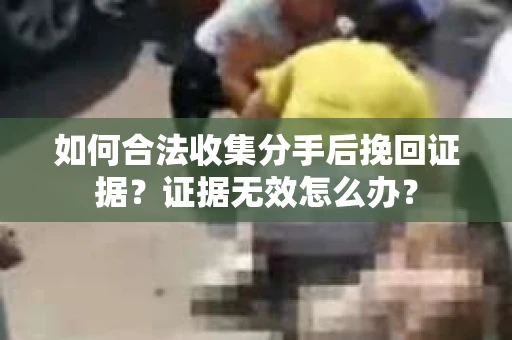 如何合法收集分手后挽回证据？证据无效怎么办？