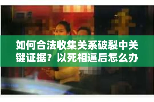 如何合法收集关系破裂中关键证据？以死相逼后怎么办？