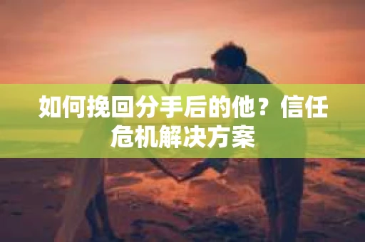 如何挽回分手后的他？信任危机解决方案