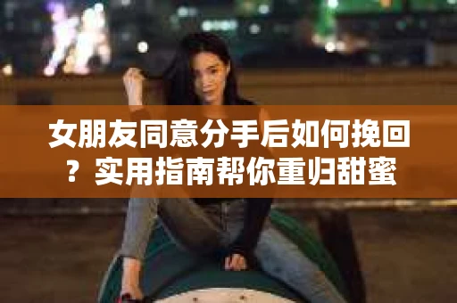 女朋友同意分手后如何挽回？实用指南帮你重归甜蜜
