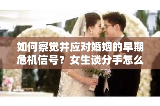 如何察觉并应对婚姻的早期危机信号？女生谈分手怎么挽回