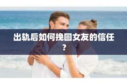 出轨后如何挽回女友的信任？