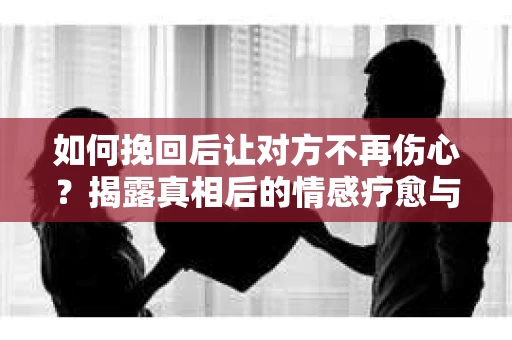 如何挽回后让对方不再伤心？揭露真相后的情感疗愈与前行计划
