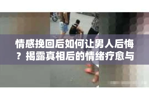 情感挽回后如何让男人后悔？揭露真相后的情绪疗愈与人生决策