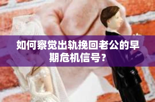 如何察觉出轨挽回老公的早期危机信号？
