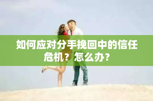 如何应对分手挽回中的信任危机？怎么办？