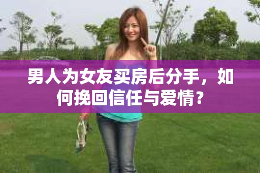 男人为女友买房后分手,如何挽回信任与爱情? 男人为女友买房后分手,如何挽回信任与爱情?